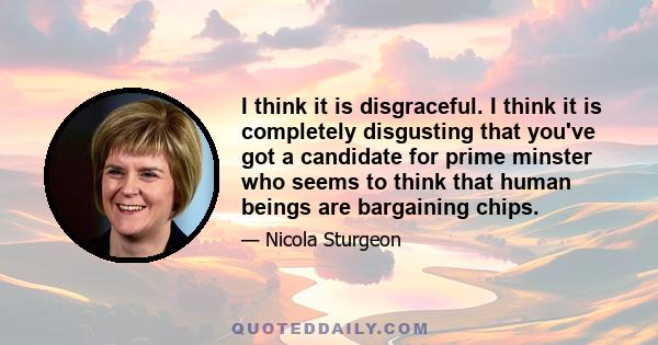 I think it is disgraceful. I think it is completely disgusting that you've got a candidate for prime minster who seems to think that human beings are bargaining chips.