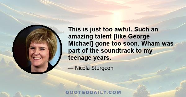 This is just too awful. Such an amazing talent [like George Michael] gone too soon. Wham was part of the soundtrack to my teenage years.