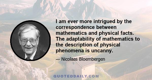 I am ever more intrigued by the correspondence between mathematics and physical facts. The adaptability of mathematics to the description of physical phenomena is uncanny.