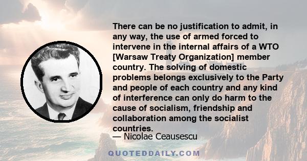 There can be no justification to admit, in any way, the use of armed forced to intervene in the internal affairs of a WTO [Warsaw Treaty Organization] member country. The solving of domestic problems belongs exclusively 