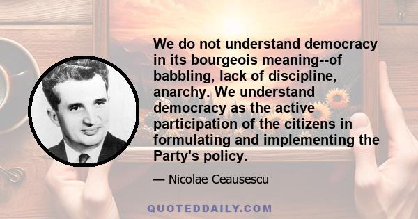 We do not understand democracy in its bourgeois meaning--of babbling, lack of discipline, anarchy. We understand democracy as the active participation of the citizens in formulating and implementing the Party's policy.