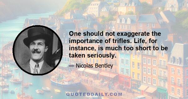 One should not exaggerate the importance of trifles. Life, for instance, is much too short to be taken seriously.