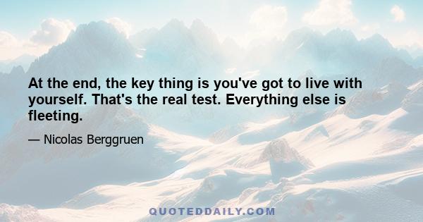 At the end, the key thing is you've got to live with yourself. That's the real test. Everything else is fleeting.