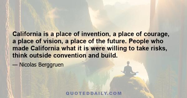 California is a place of invention, a place of courage, a place of vision, a place of the future. People who made California what it is were willing to take risks, think outside convention and build.