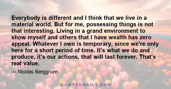 Everybody is different and I think that we live in a material world. But for me, possessing things is not that interesting. Living in a grand environment to show myself and others that I have wealth has zero appeal.