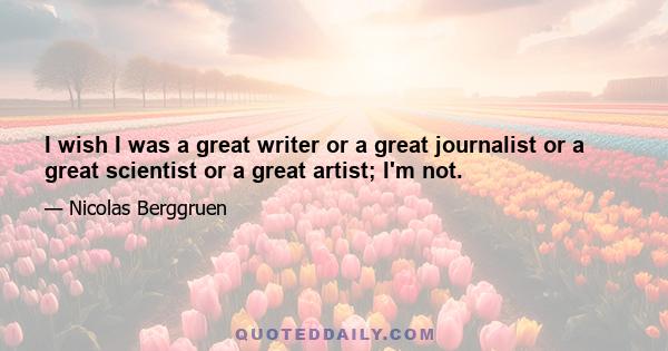 I wish I was a great writer or a great journalist or a great scientist or a great artist; I'm not.