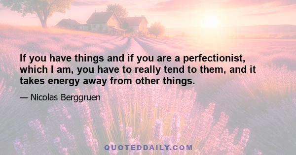 If you have things and if you are a perfectionist, which I am, you have to really tend to them, and it takes energy away from other things.