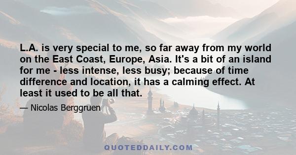 L.A. is very special to me, so far away from my world on the East Coast, Europe, Asia. It's a bit of an island for me - less intense, less busy; because of time difference and location, it has a calming effect. At least 