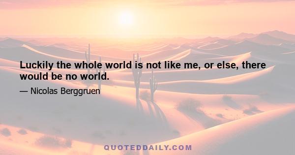 Luckily the whole world is not like me, or else, there would be no world.