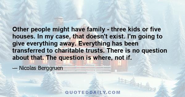 Other people might have family - three kids or five houses. In my case, that doesn't exist. I'm going to give everything away. Everything has been transferred to charitable trusts. There is no question about that. The