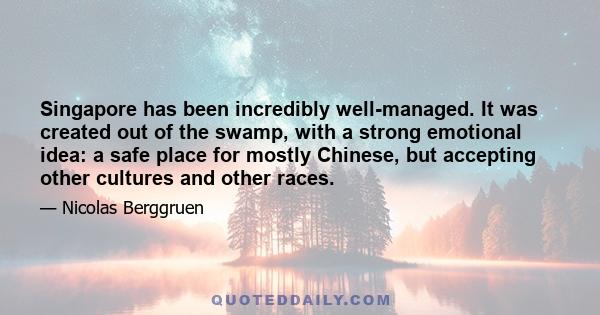 Singapore has been incredibly well-managed. It was created out of the swamp, with a strong emotional idea: a safe place for mostly Chinese, but accepting other cultures and other races.