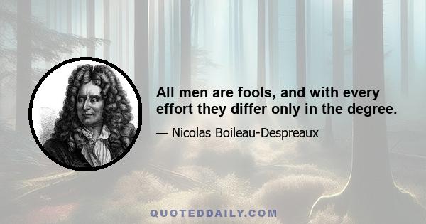 All men are fools, and with every effort they differ only in the degree.