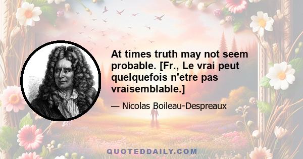 At times truth may not seem probable. [Fr., Le vrai peut quelquefois n'etre pas vraisemblable.]