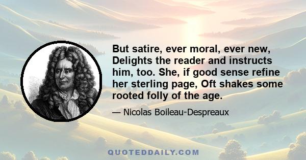 But satire, ever moral, ever new, Delights the reader and instructs him, too. She, if good sense refine her sterling page, Oft shakes some rooted folly of the age.