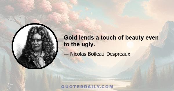 Gold lends a touch of beauty even to the ugly.