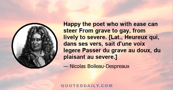 Happy the poet who with ease can steer From grave to gay, from lively to severe. [Lat., Heureux qui, dans ses vers, sait d'une voix legere Passer du grave au doux, du plaisant au severe.]