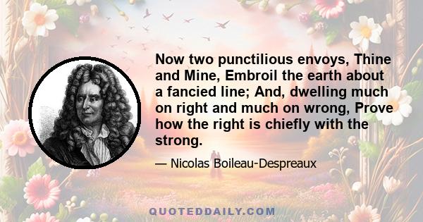 Now two punctilious envoys, Thine and Mine, Embroil the earth about a fancied line; And, dwelling much on right and much on wrong, Prove how the right is chiefly with the strong.