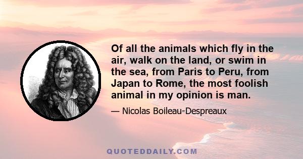 Of all the animals which fly in the air, walk on the land, or swim in the sea, from Paris to Peru, from Japan to Rome, the most foolish animal in my opinion is man.