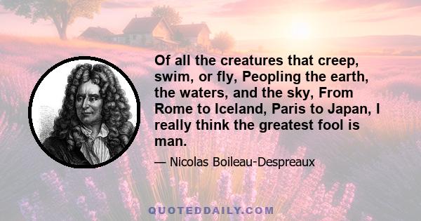 Of all the creatures that creep, swim, or fly, Peopling the earth, the waters, and the sky, From Rome to Iceland, Paris to Japan, I really think the greatest fool is man.