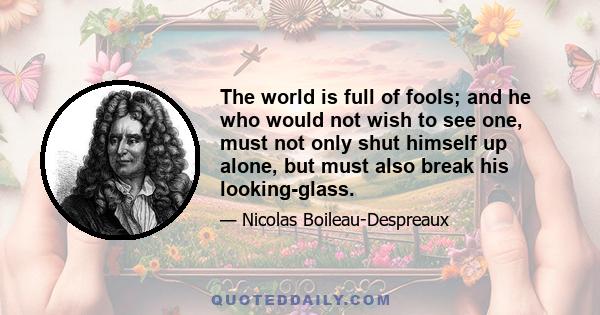 The world is full of fools; and he who would not wish to see one, must not only shut himself up alone, but must also break his looking-glass.