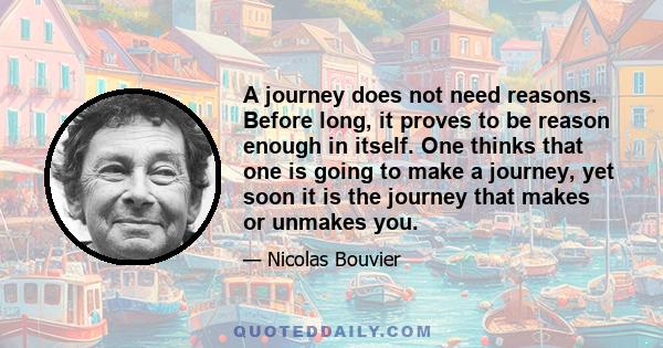 A journey does not need reasons. Before long, it proves to be reason enough in itself. One thinks that one is going to make a journey, yet soon it is the journey that makes or unmakes you.