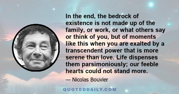 In the end, the bedrock of existence is not made up of the family, or work, or what others say or think of you, but of moments like this when you are exalted by a transcendent power that is more serene than love. Life