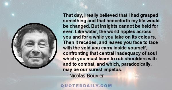 That day, I really believed that I had grasped something and that henceforth my life would be changed. But insights cannot be held for ever. Like water, the world ripples across you and for a while you take on its