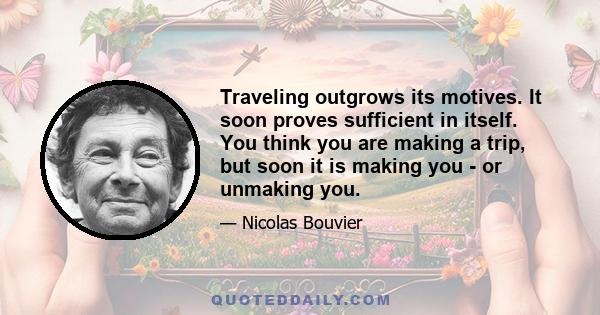 Traveling outgrows its motives. It soon proves sufficient in itself. You think you are making a trip, but soon it is making you - or unmaking you.