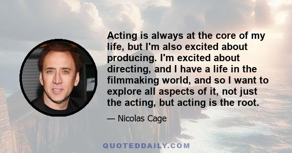 Acting is always at the core of my life, but I'm also excited about producing. I'm excited about directing, and I have a life in the filmmaking world, and so I want to explore all aspects of it, not just the acting, but 