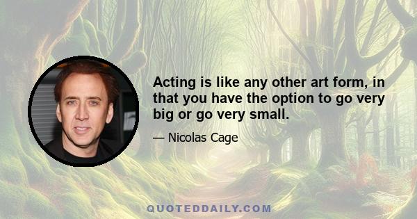 Acting is like any other art form, in that you have the option to go very big or go very small.