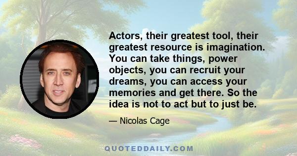 Actors, their greatest tool, their greatest resource is imagination. You can take things, power objects, you can recruit your dreams, you can access your memories and get there. So the idea is not to act but to just be.