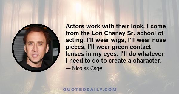 Actors work with their look. I come from the Lon Chaney Sr. school of acting. I'll wear wigs, I'll wear nose pieces, I'll wear green contact lenses in my eyes. I'll do whatever I need to do to create a character.