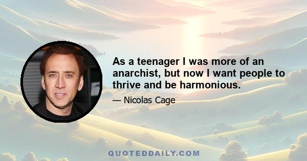 As a teenager I was more of an anarchist, but now I want people to thrive and be harmonious.