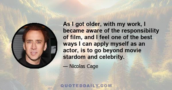 As I got older, with my work, I became aware of the responsibility of film, and I feel one of the best ways I can apply myself as an actor, is to go beyond movie stardom and celebrity.