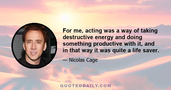 For me, acting was a way of taking destructive energy and doing something productive with it, and in that way it was quite a life saver.