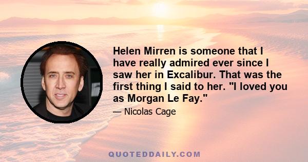 Helen Mirren is someone that I have really admired ever since I saw her in Excalibur. That was the first thing I said to her. I loved you as Morgan Le Fay.