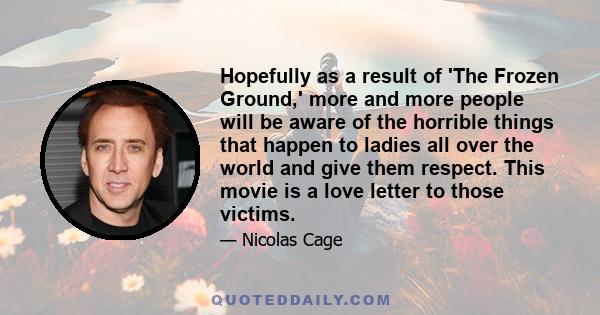 Hopefully as a result of 'The Frozen Ground,' more and more people will be aware of the horrible things that happen to ladies all over the world and give them respect. This movie is a love letter to those victims.