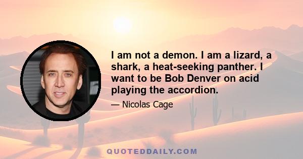 I am not a demon. I am a lizard, a shark, a heat-seeking panther. I want to be Bob Denver on acid playing the accordion.