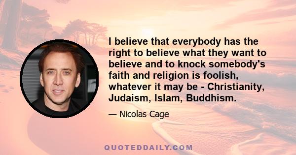 I believe that everybody has the right to believe what they want to believe and to knock somebody's faith and religion is foolish, whatever it may be - Christianity, Judaism, Islam, Buddhism.