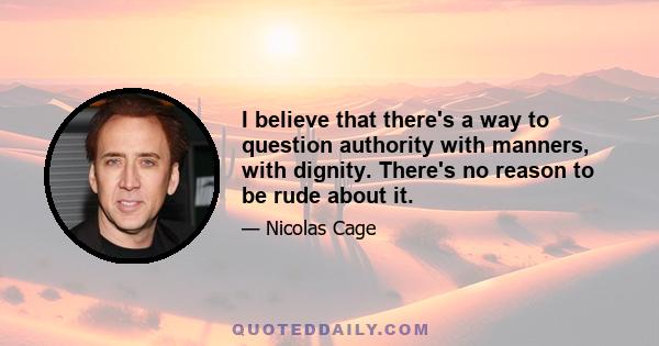 I believe that there's a way to question authority with manners, with dignity. There's no reason to be rude about it.