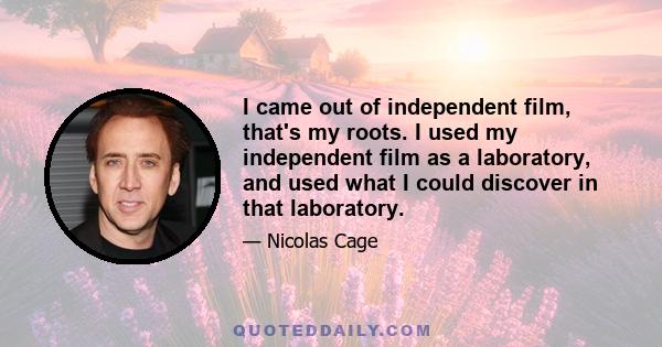 I came out of independent film, that's my roots. I used my independent film as a laboratory, and used what I could discover in that laboratory.