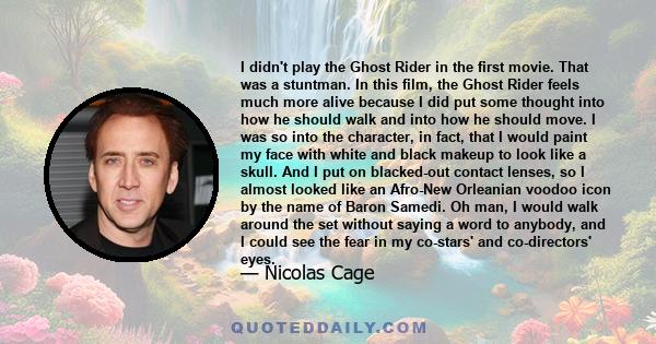 I didn't play the Ghost Rider in the first movie. That was a stuntman. In this film, the Ghost Rider feels much more alive because I did put some thought into how he should walk and into how he should move. I was so