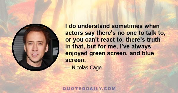 I do understand sometimes when actors say there's no one to talk to, or you can't react to, there's truth in that, but for me, I've always enjoyed green screen, and blue screen.