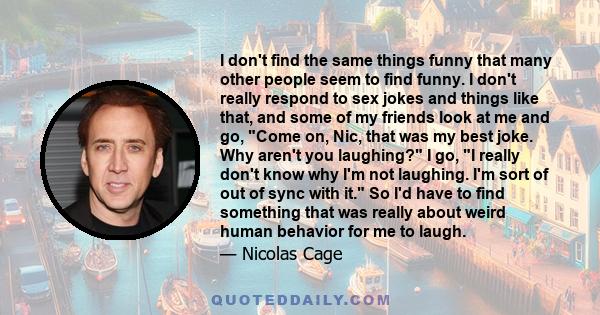 I don't find the same things funny that many other people seem to find funny. I don't really respond to sex jokes and things like that, and some of my friends look at me and go, Come on, Nic, that was my best joke. Why