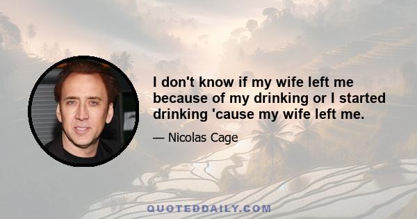 I don't know if my wife left me because of my drinking or I started drinking 'cause my wife left me.