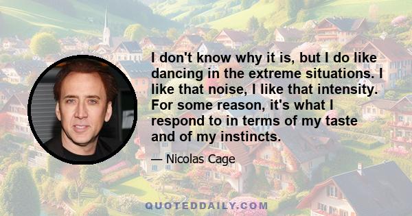 I don't know why it is, but I do like dancing in the extreme situations. I like that noise, I like that intensity. For some reason, it's what I respond to in terms of my taste and of my instincts.