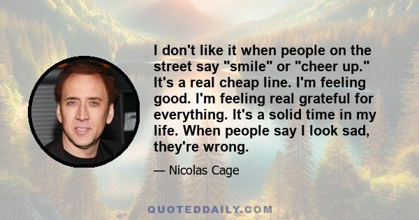 I don't like it when people on the street say smile or cheer up. It's a real cheap line. I'm feeling good. I'm feeling real grateful for everything. It's a solid time in my life. When people say I look sad, they're