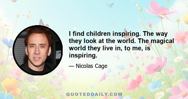 I find children inspiring. The way they look at the world. The magical world they live in, to me, is inspiring.