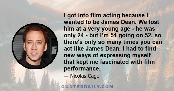 I got into film acting because I wanted to be James Dean. We lost him at a very young age - he was only 24 - but I’m 51 going on 52, so there's only so many times you can act like James Dean. I had to find new ways of