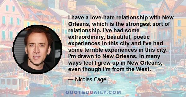 I have a love-hate relationship with New Orleans, which is the strongest sort of relationship. I've had some extraordinary, beautiful, poetic experiences in this city and I've had some terrible experiences in this city. 